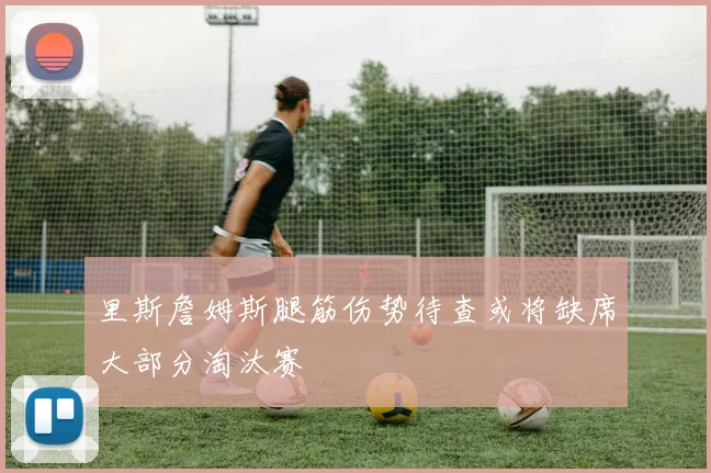 里斯詹姆斯腿筋伤势待查或将缺席大部分淘汰赛