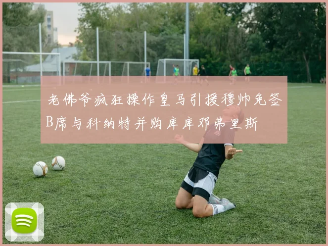 老佛爷疯狂操作皇马引援穆帅免签B席与科纳特并购库库邓弗里斯