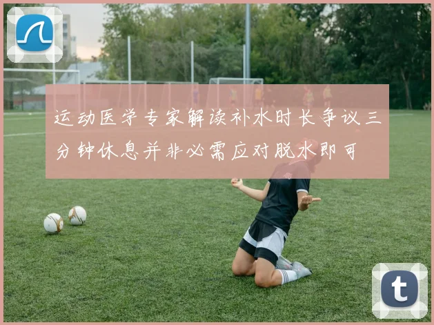 运动医学专家解读补水时长争议三分钟休息并非必需应对脱水即可