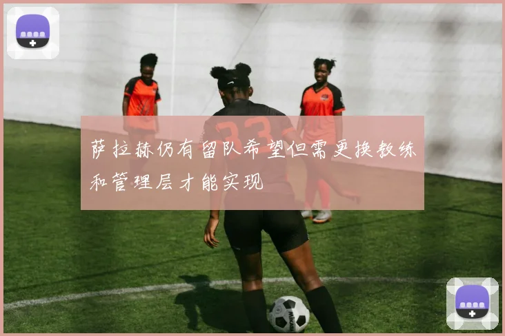 萨拉赫仍有留队希望但需更换教练和管理层才能实现