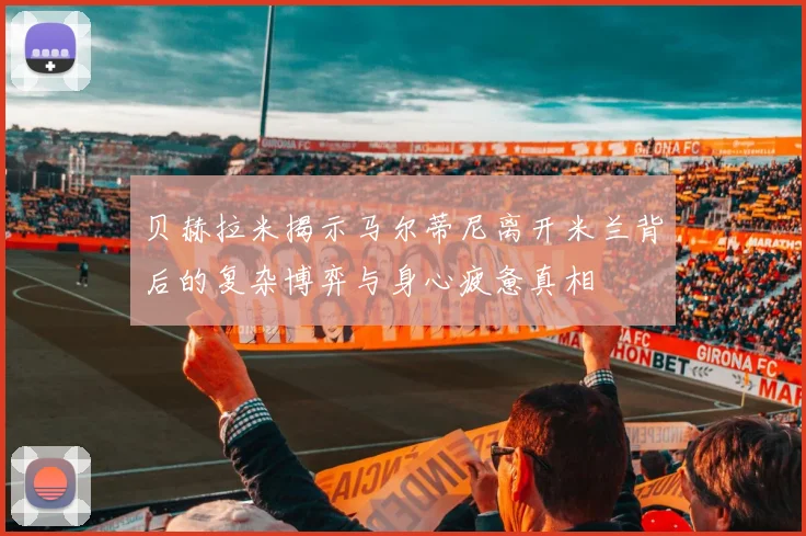 贝赫拉米揭示马尔蒂尼离开米兰背后的复杂博弈与身心疲惫真相