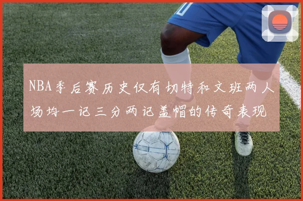 NBA季后赛历史仅有切特和文班两人场均一记三分两记盖帽的传奇表现