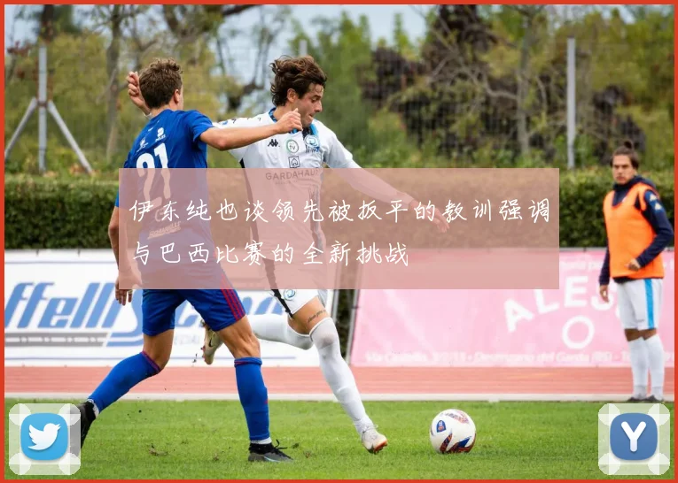 伊东纯也谈领先被扳平的教训强调与巴西比赛的全新挑战