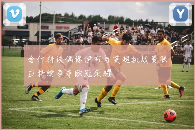 舍什科谈偶像伊布与英超挑战曼联应持续争夺欧冠荣耀