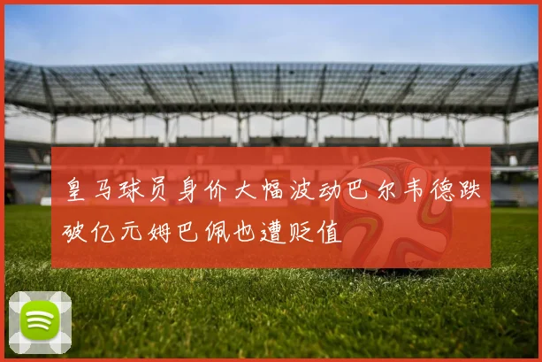 皇马球员身价大幅波动巴尔韦德跌破亿元姆巴佩也遭贬值